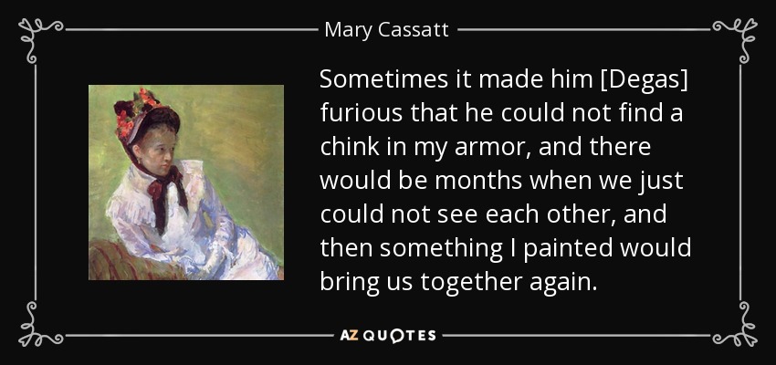 Sometimes it made him [Degas] furious that he could not find a chink in my armor, and there would be months when we just could not see each other, and then something I painted would bring us together again. - Mary Cassatt