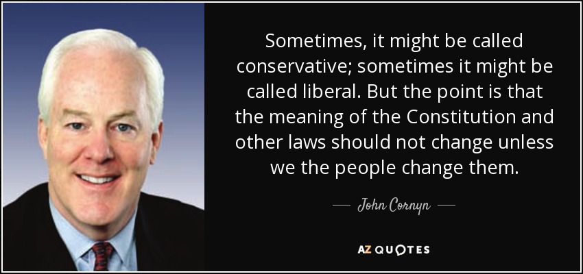 Sometimes, it might be called conservative; sometimes it might be called liberal. But the point is that the meaning of the Constitution and other laws should not change unless we the people change them. - John Cornyn