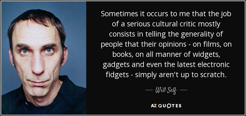 Sometimes it occurs to me that the job of a serious cultural critic mostly consists in telling the generality of people that their opinions - on films, on books, on all manner of widgets, gadgets and even the latest electronic fidgets - simply aren't up to scratch. - Will Self