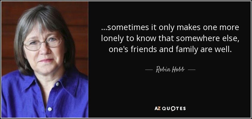 ...sometimes it only makes one more lonely to know that somewhere else, one's friends and family are well. - Robin Hobb