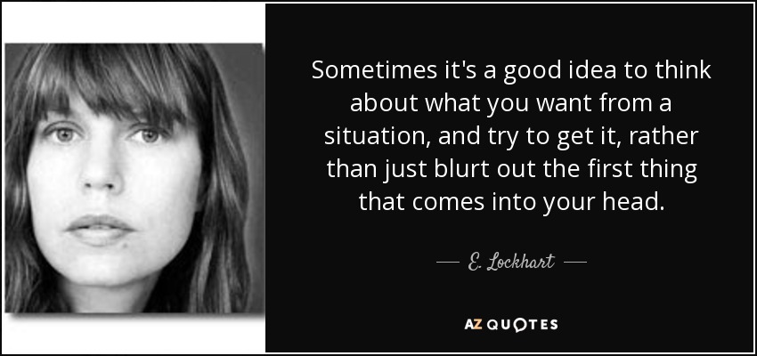 Sometimes it's a good idea to think about what you want from a situation, and try to get it, rather than just blurt out the first thing that comes into your head. - E. Lockhart