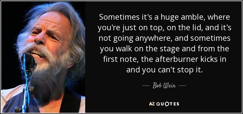 Sometimes it's a huge amble, where you're just on top, on the lid, and it's not going anywhere, and sometimes you walk on the stage and from the first note, the afterburner kicks in and you can't stop it. - Bob Weir