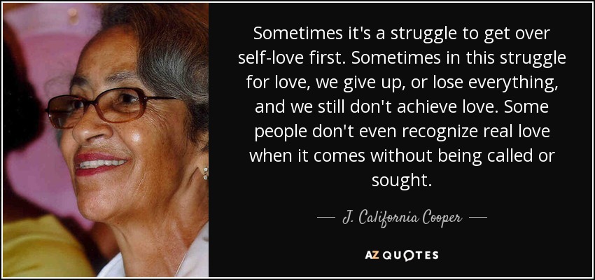 Sometimes it's a struggle to get over self-love first. Sometimes in this struggle for love, we give up, or lose everything, and we still don't achieve love. Some people don't even recognize real love when it comes without being called or sought. - J. California Cooper