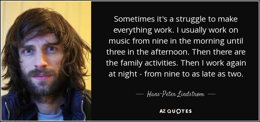 Sometimes it's a struggle to make everything work. I usually work on music from nine in the morning until three in the afternoon. Then there are the family activities. Then I work again at night - from nine to as late as two. - Hans-Peter Lindstrøm