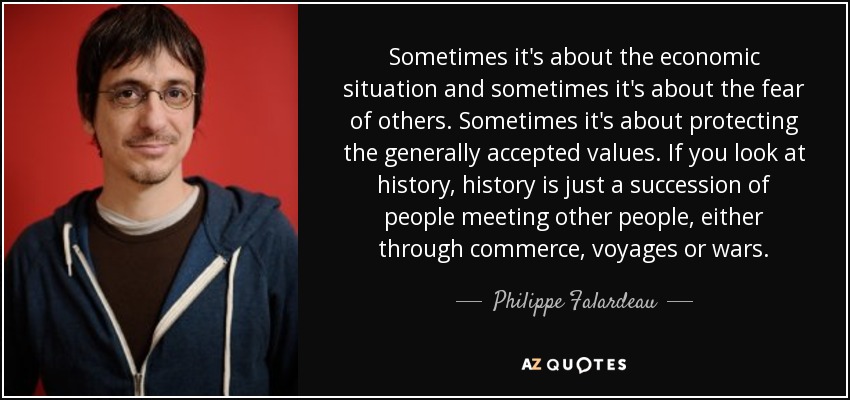Sometimes it's about the economic situation and sometimes it's about the fear of others. Sometimes it's about protecting the generally accepted values. If you look at history, history is just a succession of people meeting other people, either through commerce, voyages or wars. - Philippe Falardeau