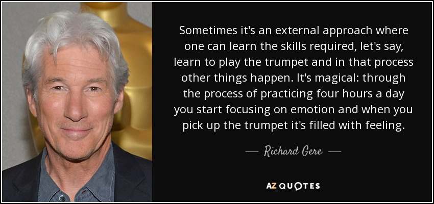 Sometimes it's an external approach where one can learn the skills required, let's say, learn to play the trumpet and in that process other things happen. It's magical: through the process of practicing four hours a day you start focusing on emotion and when you pick up the trumpet it's filled with feeling. - Richard Gere