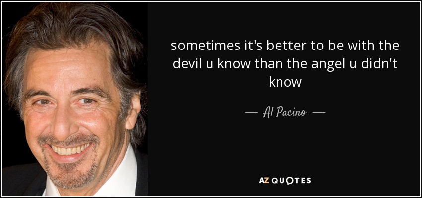 sometimes it's better to be with the devil u know than the angel u didn't know - Al Pacino