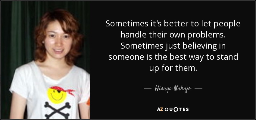 Sometimes it's better to let people handle their own problems. Sometimes just believing in someone is the best way to stand up for them. - Hisaya Nakajo