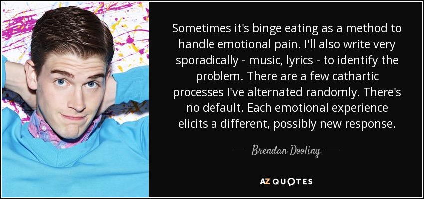 Sometimes it's binge eating as a method to handle emotional pain. I'll also write very sporadically - music, lyrics - to identify the problem. There are a few cathartic processes I've alternated randomly. There's no default. Each emotional experience elicits a different, possibly new response. - Brendan Dooling