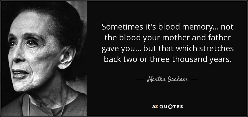 Sometimes it's blood memory... not the blood your mother and father gave you... but that which stretches back two or three thousand years. - Martha Graham