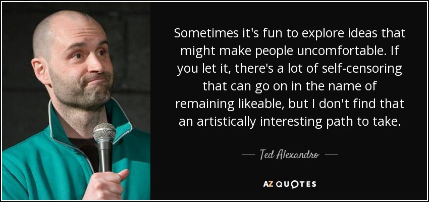 Sometimes it's fun to explore ideas that might make people uncomfortable. If you let it, there's a lot of self-censoring that can go on in the name of remaining likeable, but I don't find that an artistically interesting path to take. - Ted Alexandro