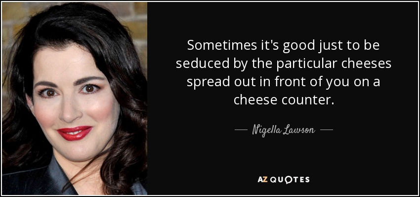 Sometimes it's good just to be seduced by the particular cheeses spread out in front of you on a cheese counter. - Nigella Lawson