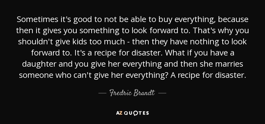 Sometimes it's good to not be able to buy everything, because then it gives you something to look forward to. That's why you shouldn't give kids too much - then they have nothing to look forward to. It's a recipe for disaster. What if you have a daughter and you give her everything and then she marries someone who can't give her everything? A recipe for disaster. - Fredric Brandt