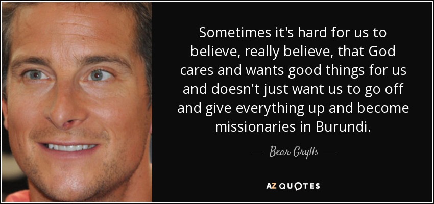 Sometimes it's hard for us to believe, really believe, that God cares and wants good things for us and doesn't just want us to go off and give everything up and become missionaries in Burundi. - Bear Grylls
