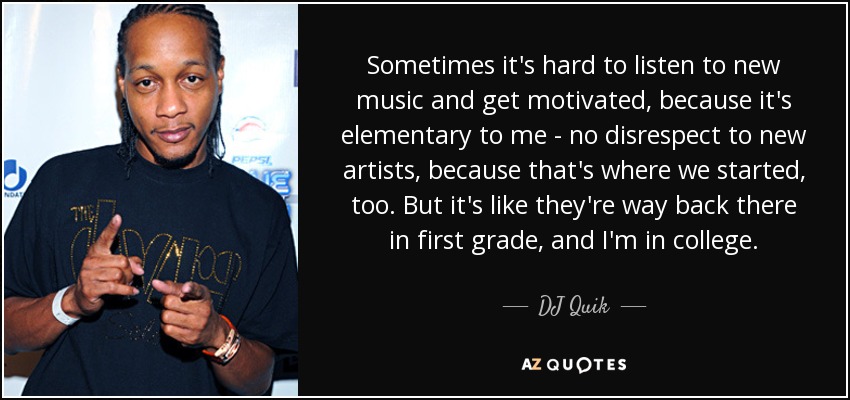 Sometimes it's hard to listen to new music and get motivated, because it's elementary to me - no disrespect to new artists, because that's where we started, too. But it's like they're way back there in first grade, and I'm in college. - DJ Quik