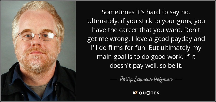 Sometimes it's hard to say no. Ultimately, if you stick to your guns, you have the career that you want. Don't get me wrong. I love a good payday and I'll do films for fun. But ultimately my main goal is to do good work. If it doesn't pay well, so be it. - Philip Seymour Hoffman