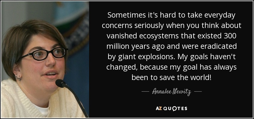 Sometimes it's hard to take everyday concerns seriously when you think about vanished ecosystems that existed 300 million years ago and were eradicated by giant explosions. My goals haven't changed, because my goal has always been to save the world! - Annalee Newitz