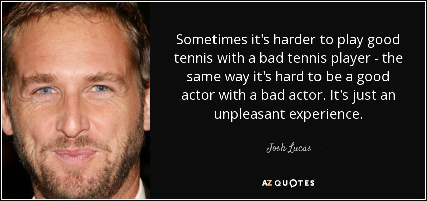 Sometimes it's harder to play good tennis with a bad tennis player - the same way it's hard to be a good actor with a bad actor. It's just an unpleasant experience. - Josh Lucas