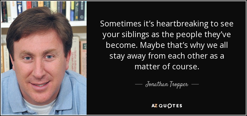 Sometimes it’s heartbreaking to see your siblings as the people they’ve become. Maybe that’s why we all stay away from each other as a matter of course. - Jonathan Tropper