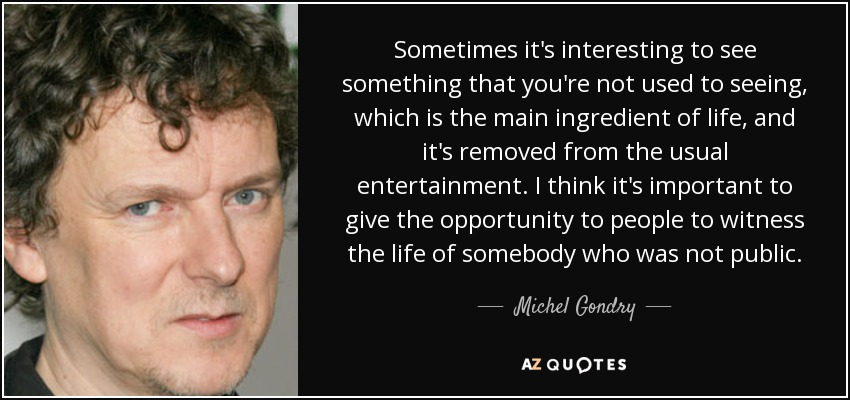 Sometimes it's interesting to see something that you're not used to seeing, which is the main ingredient of life, and it's removed from the usual entertainment. I think it's important to give the opportunity to people to witness the life of somebody who was not public. - Michel Gondry