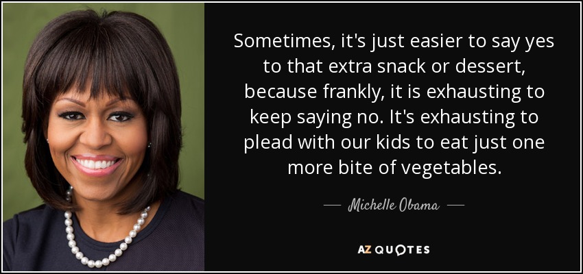 Sometimes, it's just easier to say yes to that extra snack or dessert, because frankly, it is exhausting to keep saying no. It's exhausting to plead with our kids to eat just one more bite of vegetables. - Michelle Obama