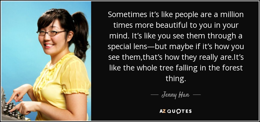 Sometimes it’s like people are a million times more beautiful to you in your mind. It’s like you see them through a special lens—but maybe if it’s how you see them,that’s how they really are.It’s like the whole tree falling in the forest thing. - Jenny Han