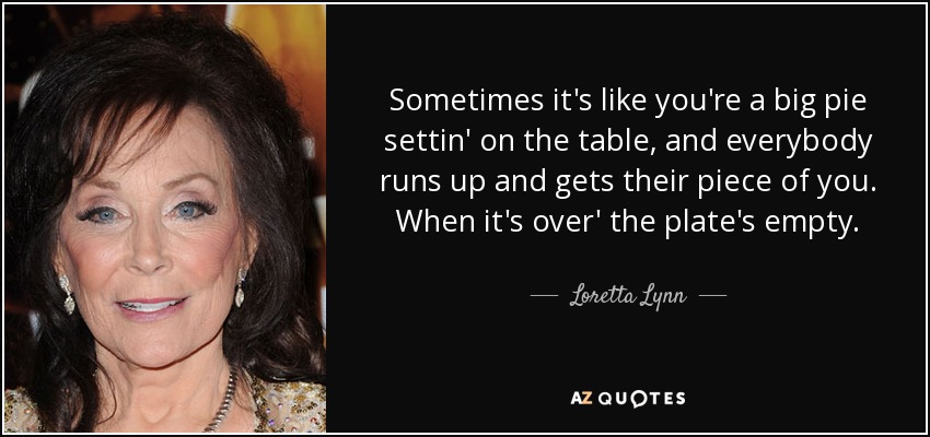 Sometimes it's like you're a big pie settin' on the table, and everybody runs up and gets their piece of you. When it's over' the plate's empty. - Loretta Lynn