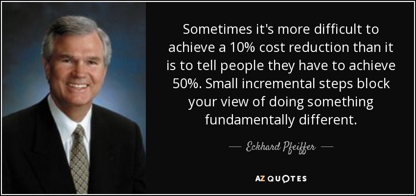 Sometimes it's more difficult to achieve a 10% cost reduction than it is to tell people they have to achieve 50%. Small incremental steps block your view of doing something fundamentally different. - Eckhard Pfeiffer