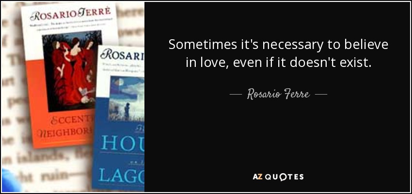 Sometimes it's necessary to believe in love, even if it doesn't exist. - Rosario Ferre