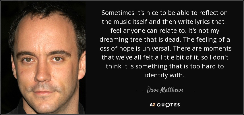 Sometimes it's nice to be able to reflect on the music itself and then write lyrics that I feel anyone can relate to. It's not my dreaming tree that is dead. The feeling of a loss of hope is universal. There are moments that we've all felt a little bit of it, so I don't think it is something that is too hard to identify with. - Dave Matthews