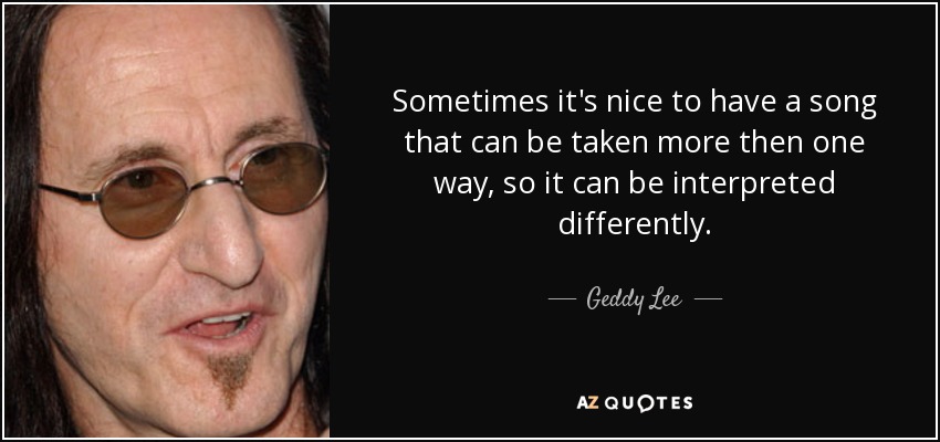 Sometimes it's nice to have a song that can be taken more then one way, so it can be interpreted differently. - Geddy Lee