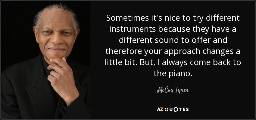 Sometimes it's nice to try different instruments because they have a different sound to offer and therefore your approach changes a little bit. But, I always come back to the piano. - McCoy Tyner