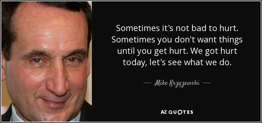 Sometimes it's not bad to hurt. Sometimes you don't want things until you get hurt. We got hurt today, let's see what we do. - Mike Krzyzewski