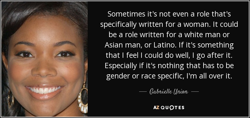 Sometimes it's not even a role that's specifically written for a woman. It could be a role written for a white man or Asian man, or Latino. If it's something that I feel I could do well, I go after it. Especially if it's nothing that has to be gender or race specific, I'm all over it. - Gabrielle Union