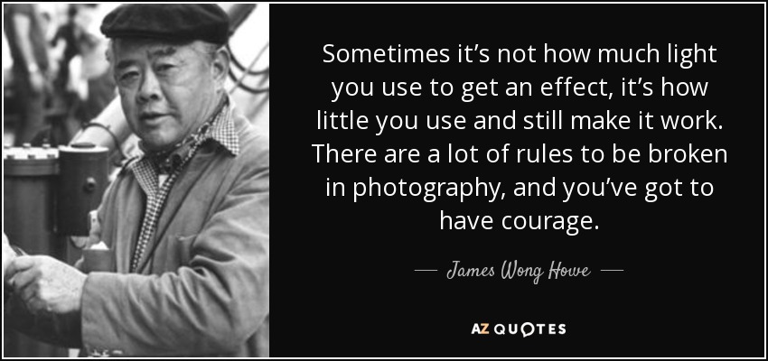Sometimes it’s not how much light you use to get an effect, it’s how little you use and still make it work. There are a lot of rules to be broken in photography, and you’ve got to have courage. - James Wong Howe