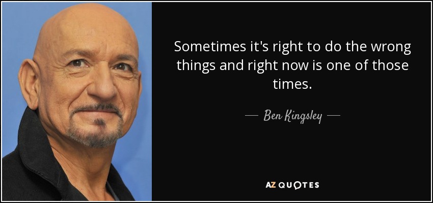 Sometimes it's right to do the wrong things and right now is one of those times. - Ben Kingsley