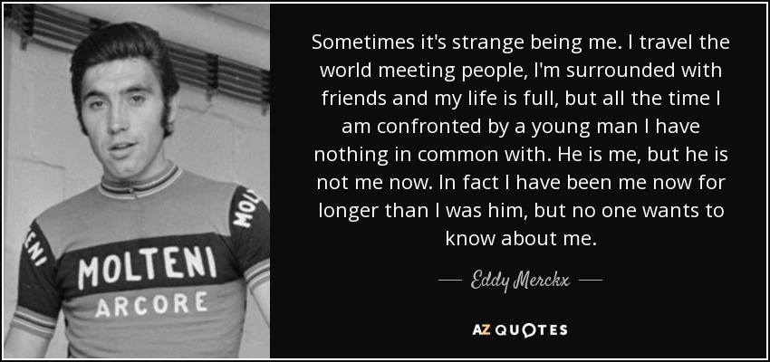 Sometimes it's strange being me. I travel the world meeting people, I'm surrounded with friends and my life is full, but all the time I am confronted by a young man I have nothing in common with. He is me, but he is not me now. In fact I have been me now for longer than I was him, but no one wants to know about me. - Eddy Merckx