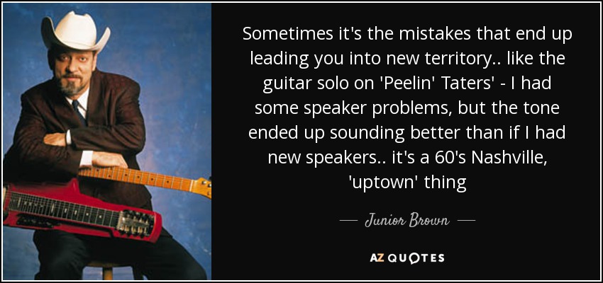 Sometimes it's the mistakes that end up leading you into new territory .. like the guitar solo on 'Peelin' Taters' - I had some speaker problems, but the tone ended up sounding better than if I had new speakers .. it's a 60's Nashville, 'uptown' thing - Junior Brown