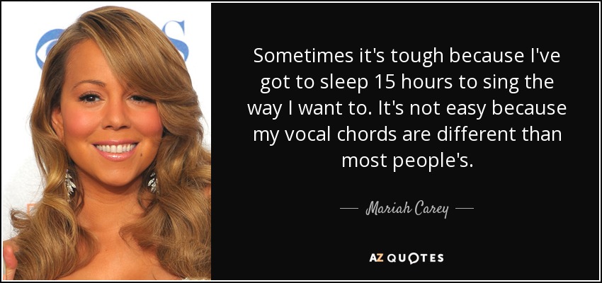 Sometimes it's tough because I've got to sleep 15 hours to sing the way I want to. It's not easy because my vocal chords are different than most people's. - Mariah Carey