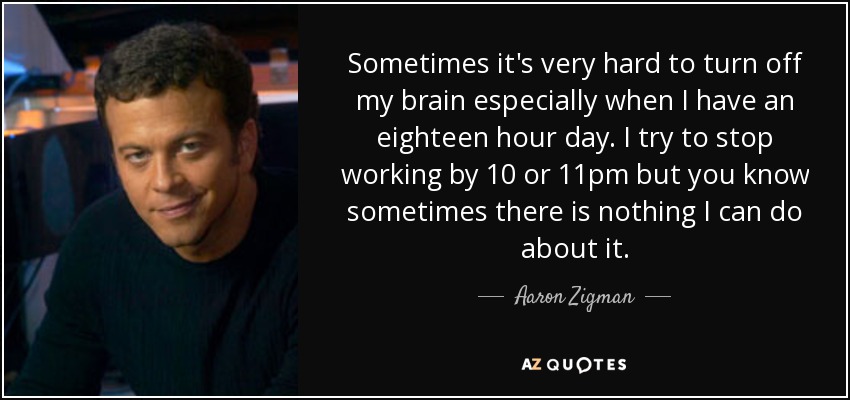 Sometimes it's very hard to turn off my brain especially when I have an eighteen hour day. I try to stop working by 10 or 11pm but you know sometimes there is nothing I can do about it. - Aaron Zigman