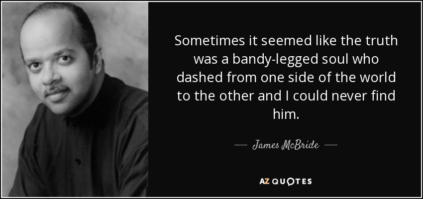Sometimes it seemed like the truth was a bandy-legged soul who dashed from one side of the world to the other and I could never find him. - James McBride