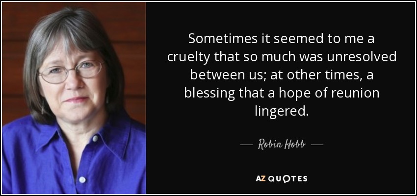 Sometimes it seemed to me a cruelty that so much was unresolved between us; at other times, a blessing that a hope of reunion lingered. - Robin Hobb