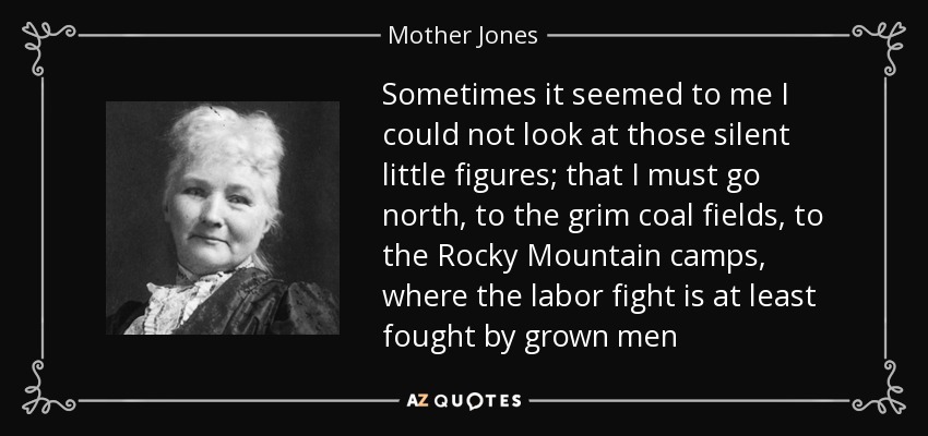 Sometimes it seemed to me I could not look at those silent little figures; that I must go north, to the grim coal fields, to the Rocky Mountain camps, where the labor fight is at least fought by grown men - Mother Jones