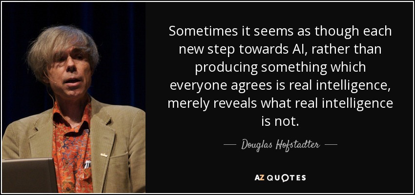 Sometimes it seems as though each new step towards AI, rather than producing something which everyone agrees is real intelligence, merely reveals what real intelligence is not. - Douglas Hofstadter