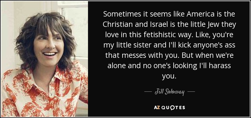 Sometimes it seems like America is the Christian and Israel is the little Jew they love in this fetishistic way. Like, you're my little sister and I'll kick anyone's ass that messes with you. But when we're alone and no one's looking I'll harass you. - Jill Soloway