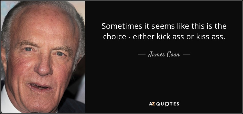 Sometimes it seems like this is the choice - either kick ass or kiss ass. - James Caan