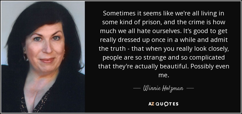 Sometimes it seems like we're all living in some kind of prison, and the crime is how much we all hate ourselves. It's good to get really dressed up once in a while and admit the truth - that when you really look closely, people are so strange and so complicated that they're actually beautiful. Possibly even me. - Winnie Holzman