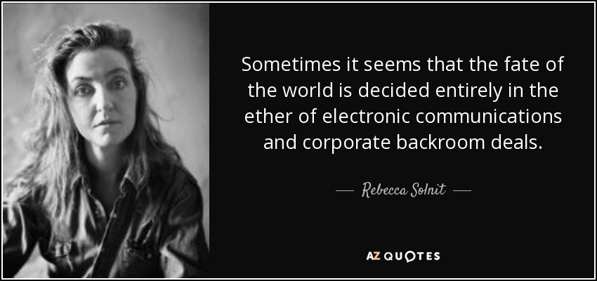 Sometimes it seems that the fate of the world is decided entirely in the ether of electronic communications and corporate backroom deals. - Rebecca Solnit