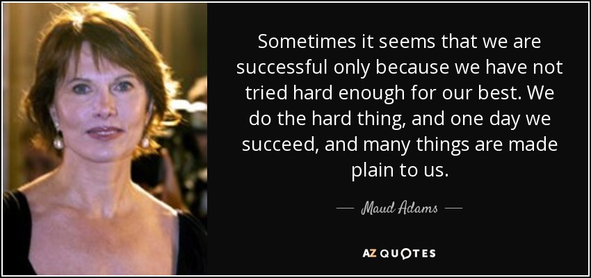 Sometimes it seems that we are successful only because we have not tried hard enough for our best. We do the hard thing, and one day we succeed, and many things are made plain to us. - Maud Adams