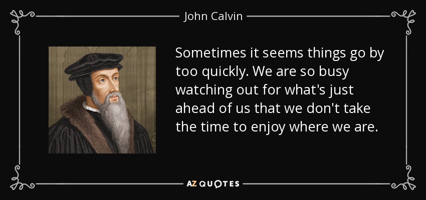 Sometimes it seems things go by too quickly. We are so busy watching out for what's just ahead of us that we don't take the time to enjoy where we are. - John Calvin